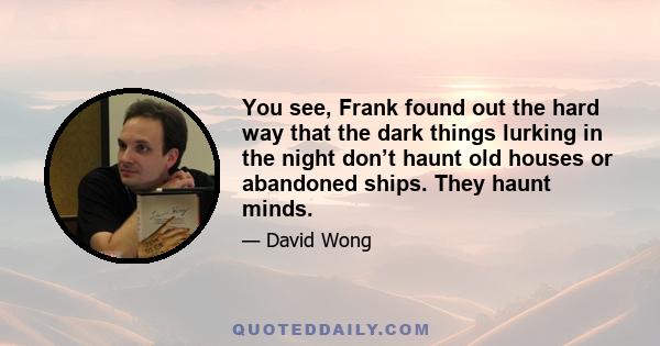 You see, Frank found out the hard way that the dark things lurking in the night don’t haunt old houses or abandoned ships. They haunt minds.