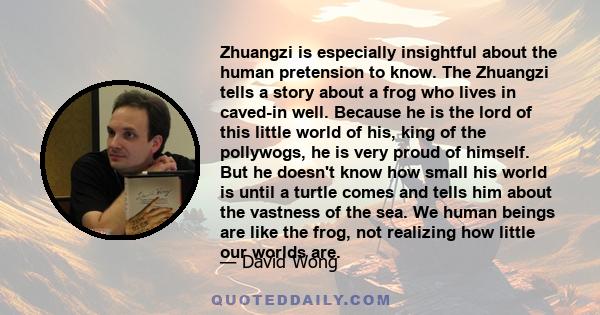 Zhuangzi is especially insightful about the human pretension to know. The Zhuangzi tells a story about a frog who lives in caved-in well. Because he is the lord of this little world of his, king of the pollywogs, he is