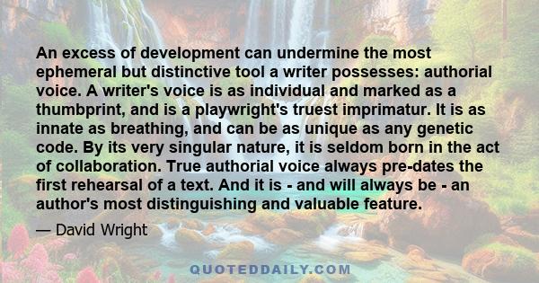 An excess of development can undermine the most ephemeral but distinctive tool a writer possesses: authorial voice. A writer's voice is as individual and marked as a thumbprint, and is a playwright's truest imprimatur.