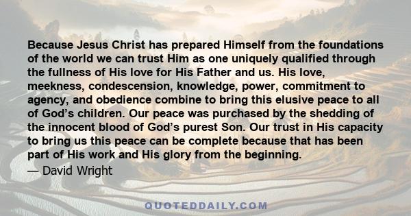 Because Jesus Christ has prepared Himself from the foundations of the world we can trust Him as one uniquely qualified through the fullness of His love for His Father and us. His love, meekness, condescension,