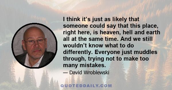 I think it’s just as likely that someone could say that this place, right here, is heaven, hell and earth all at the same time. And we still wouldn’t know what to do differently. Everyone just muddles through, trying