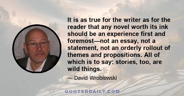 It is as true for the writer as for the reader that any novel worth its ink should be an experience first and foremost—not an essay, not a statement, not an orderly rollout of themes and propositions. All of which is to 