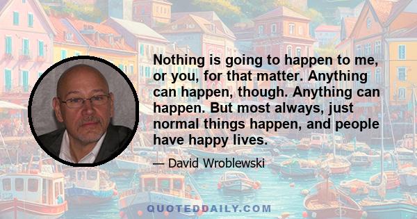 Nothing is going to happen to me, or you, for that matter. Anything can happen, though. Anything can happen. But most always, just normal things happen, and people have happy lives.