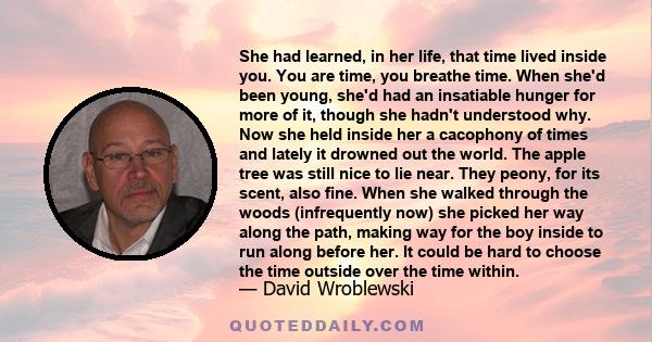 She had learned, in her life, that time lived inside you. You are time, you breathe time. When she'd been young, she'd had an insatiable hunger for more of it, though she hadn't understood why. Now she held inside her a 