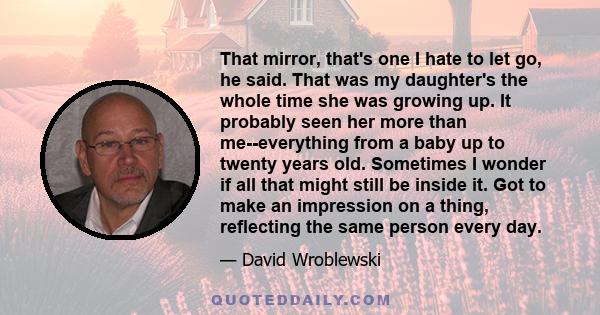 That mirror, that's one I hate to let go, he said. That was my daughter's the whole time she was growing up. It probably seen her more than me--everything from a baby up to twenty years old. Sometimes I wonder if all