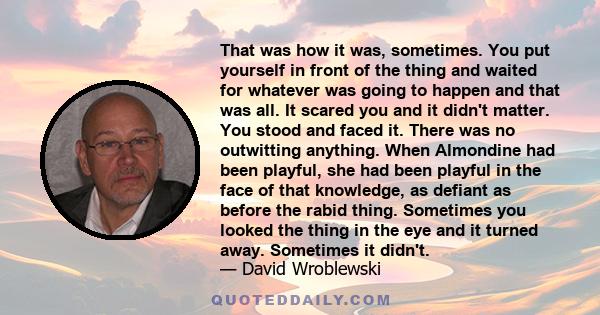 That was how it was, sometimes. You put yourself in front of the thing and waited for whatever was going to happen and that was all. It scared you and it didn't matter. You stood and faced it. There was no outwitting