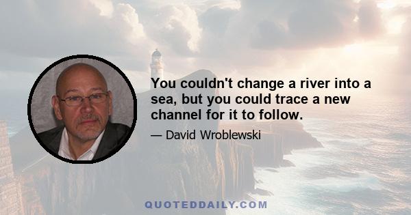 You couldn't change a river into a sea, but you could trace a new channel for it to follow.