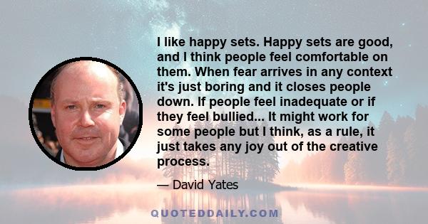 I like happy sets. Happy sets are good, and I think people feel comfortable on them. When fear arrives in any context it's just boring and it closes people down. If people feel inadequate or if they feel bullied... It