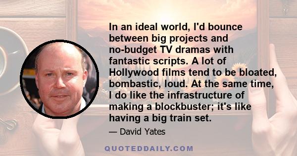 In an ideal world, I'd bounce between big projects and no-budget TV dramas with fantastic scripts. A lot of Hollywood films tend to be bloated, bombastic, loud. At the same time, I do like the infrastructure of making a 