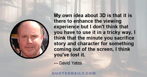 My own idea about 3D is that it is there to enhance the viewing experience but I don't think that you have to use it in a tricky way, I think that the minute you sacrifice story and character for something coming out of 