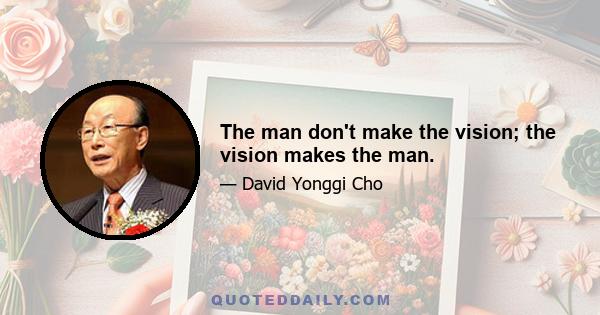 The man don't make the vision; the vision makes the man.