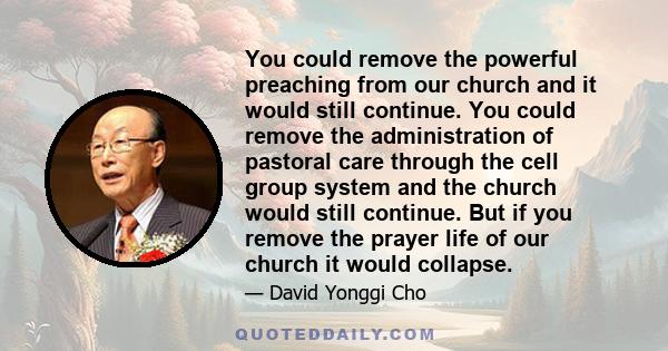 You could remove the powerful preaching from our church and it would still continue. You could remove the administration of pastoral care through the cell group system and the church would still continue. But if you