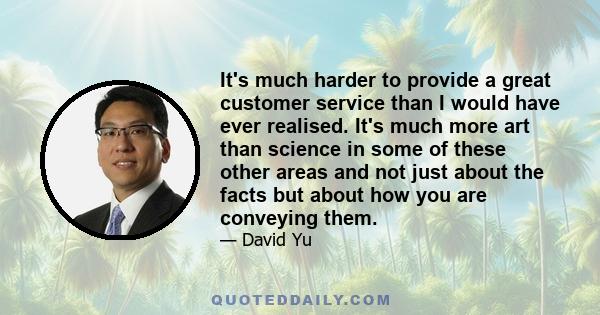 It's much harder to provide a great customer service than I would have ever realised. It's much more art than science in some of these other areas and not just about the facts but about how you are conveying them.