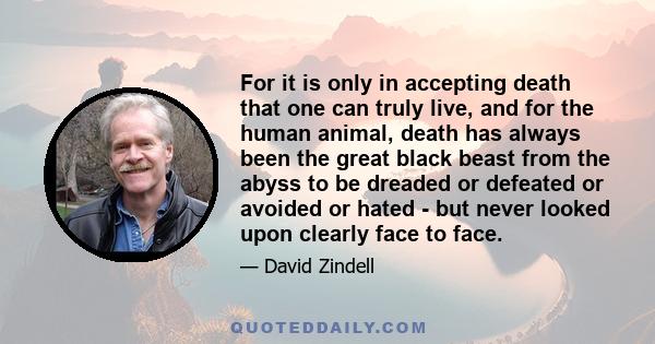 For it is only in accepting death that one can truly live, and for the human animal, death has always been the great black beast from the abyss to be dreaded or defeated or avoided or hated - but never looked upon