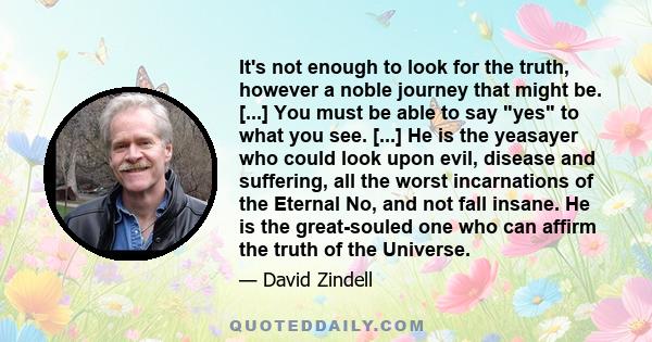 It's not enough to look for the truth, however a noble journey that might be. [...] You must be able to say yes to what you see. [...] He is the yeasayer who could look upon evil, disease and suffering, all the worst