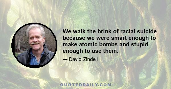 We walk the brink of racial suicide because we were smart enough to make atomic bombs and stupid enough to use them.