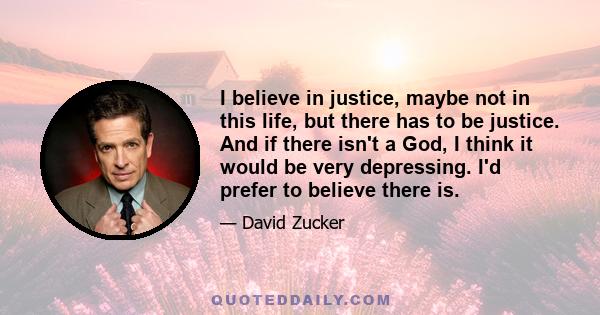 I believe in justice, maybe not in this life, but there has to be justice. And if there isn't a God, I think it would be very depressing. I'd prefer to believe there is.