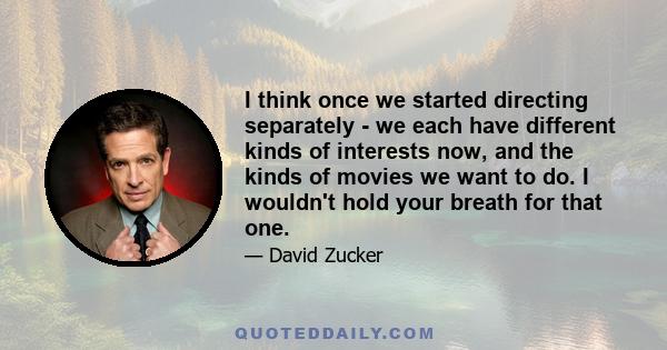 I think once we started directing separately - we each have different kinds of interests now, and the kinds of movies we want to do. I wouldn't hold your breath for that one.