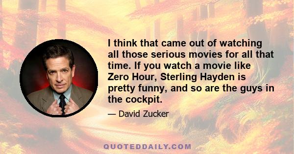 I think that came out of watching all those serious movies for all that time. If you watch a movie like Zero Hour, Sterling Hayden is pretty funny, and so are the guys in the cockpit.