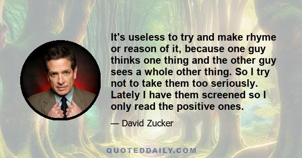 It's useless to try and make rhyme or reason of it, because one guy thinks one thing and the other guy sees a whole other thing. So I try not to take them too seriously. Lately I have them screened so I only read the