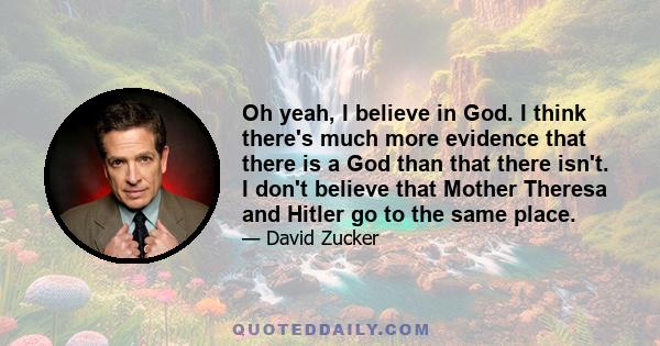 Oh yeah, I believe in God. I think there's much more evidence that there is a God than that there isn't. I don't believe that Mother Theresa and Hitler go to the same place.