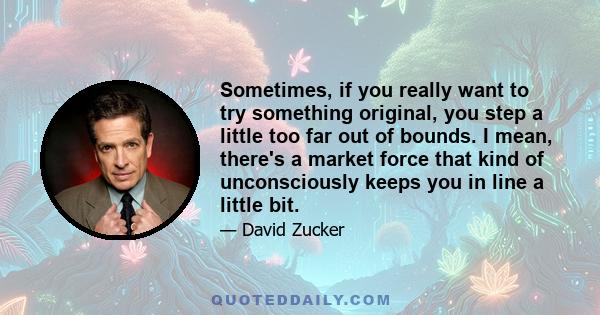 Sometimes, if you really want to try something original, you step a little too far out of bounds. I mean, there's a market force that kind of unconsciously keeps you in line a little bit.