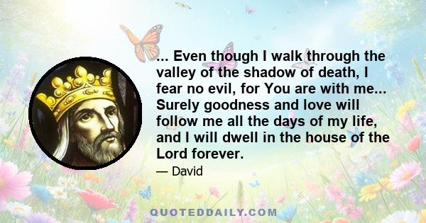 ... Even though I walk through the valley of the shadow of death, I fear no evil, for You are with me... Surely goodness and love will follow me all the days of my life, and I will dwell in the house of the Lord forever.