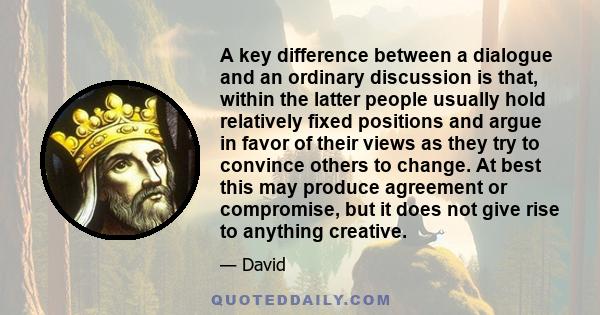 A key difference between a dialogue and an ordinary discussion is that, within the latter people usually hold relatively fixed positions and argue in favor of their views as they try to convince others to change. At