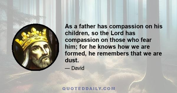 As a father has compassion on his children, so the Lord has compassion on those who fear him; for he knows how we are formed, he remembers that we are dust.