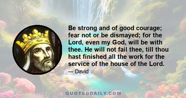 Be strong and of good courage; fear not or be dismayed; for the Lord, even my God, will be with thee. He will not fail thee, till thou hast finished all the work for the service of the house of the Lord.