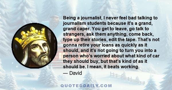 Being a journalist, I never feel bad talking to journalism students because it’s a grand, grand caper. You get to leave, go talk to strangers, ask them anything, come back, type up their stories, edit the tape. That’s