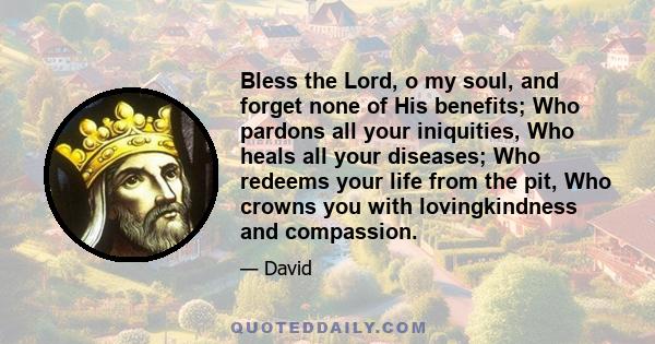 Bless the Lord, o my soul, and forget none of His benefits; Who pardons all your iniquities, Who heals all your diseases; Who redeems your life from the pit, Who crowns you with lovingkindness and compassion.