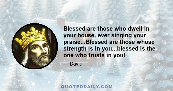 Blessed are those who dwell in your house, ever singing your praise...Blessed are those whose strength is in you...blessed is the one who trusts in you!