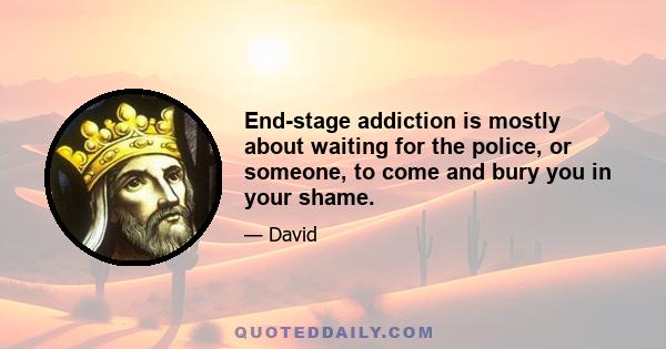 End-stage addiction is mostly about waiting for the police, or someone, to come and bury you in your shame.