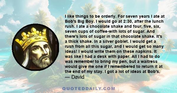 I like things to be orderly. For seven years I ate at Bob's Big Boy. I would go at 2:30, after the lunch rush. I ate a chocolate shake and four, five, six, seven cups of coffee-with lots of sugar. And there's lots of