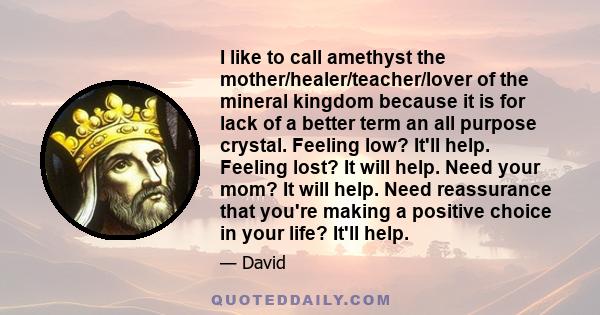 I like to call amethyst the mother/healer/teacher/lover of the mineral kingdom because it is for lack of a better term an all purpose crystal. Feeling low? It'll help. Feeling lost? It will help. Need your mom? It will