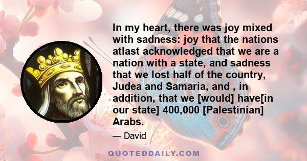 In my heart, there was joy mixed with sadness: joy that the nations atlast acknowledged that we are a nation with a state, and sadness that we lost half of the country, Judea and Samaria, and , in addition, that we