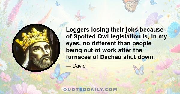 Loggers losing their jobs because of Spotted Owl legislation is, in my eyes, no different than people being out of work after the furnaces of Dachau shut down.