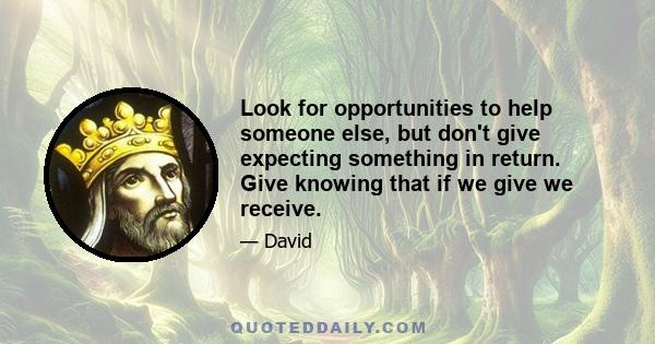 Look for opportunities to help someone else, but don't give expecting something in return. Give knowing that if we give we receive.