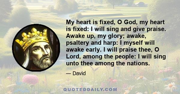 My heart is fixed, O God, my heart is fixed: I will sing and give praise. Awake up, my glory; awake, psaltery and harp: I myself will awake early. I will praise thee, O Lord, among the people: I will sing unto thee