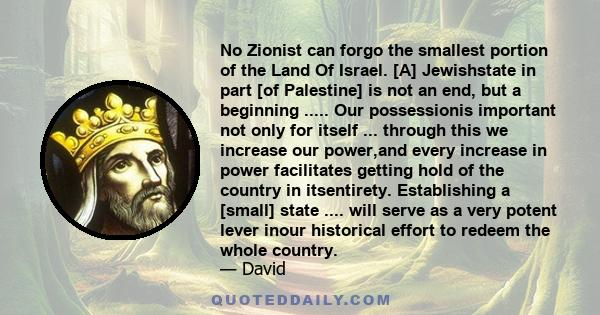 No Zionist can forgo the smallest portion of the Land Of Israel. [A] Jewishstate in part [of Palestine] is not an end, but a beginning ..... Our possessionis important not only for itself ... through this we increase