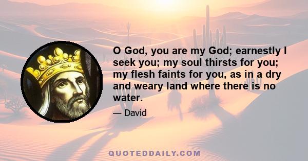 O God, you are my God; earnestly I seek you; my soul thirsts for you; my flesh faints for you, as in a dry and weary land where there is no water.