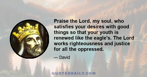 Praise the Lord, my soul, who satisfies your desires with good things so that your youth is renewed like the eagle's. The Lord works righteousness and justice for all the oppressed.