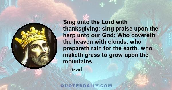 Sing unto the Lord with thanksgiving; sing praise upon the harp unto our God: Who covereth the heaven with clouds, who prepareth rain for the earth, who maketh grass to grow upon the mountains.