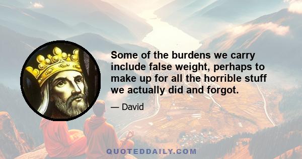 Some of the burdens we carry include false weight, perhaps to make up for all the horrible stuff we actually did and forgot.