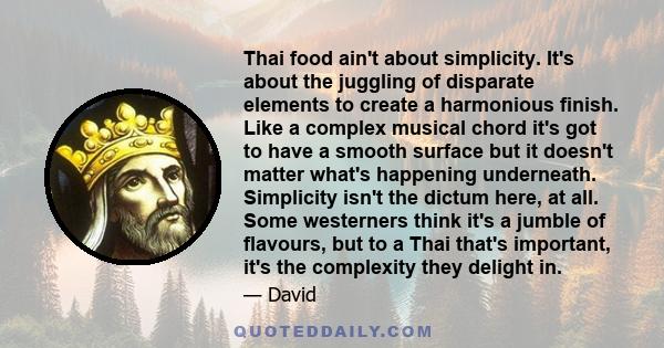 Thai food ain't about simplicity. It's about the juggling of disparate elements to create a harmonious finish. Like a complex musical chord it's got to have a smooth surface but it doesn't matter what's happening