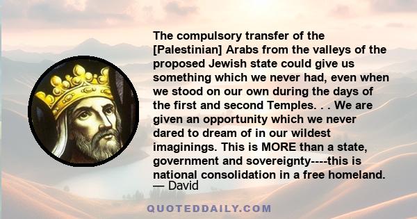 The compulsory transfer of the [Palestinian] Arabs from the valleys of the proposed Jewish state could give us something which we never had, even when we stood on our own during the days of the first and second Temples. 