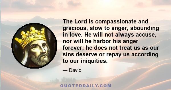 The Lord is compassionate and gracious, slow to anger, abounding in love. He will not always accuse, nor will he harbor his anger forever; he does not treat us as our sins deserve or repay us according to our iniquities.