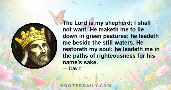 The Lord is my shepherd; I shall not want. He maketh me to lie down in green pastures: he leadeth me beside the still waters. He restoreth my soul: he leadeth me in the paths of righteousness for his name's sake.