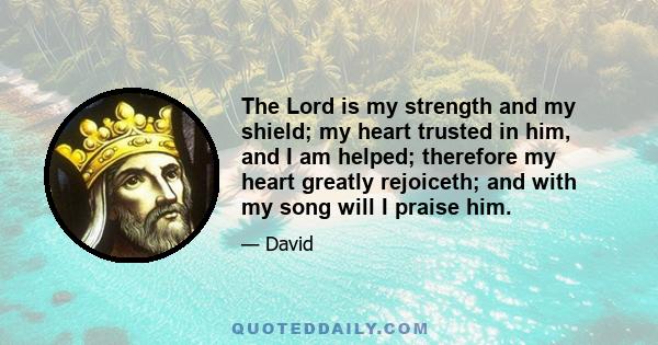 The Lord is my strength and my shield; my heart trusted in him, and I am helped; therefore my heart greatly rejoiceth; and with my song will I praise him.